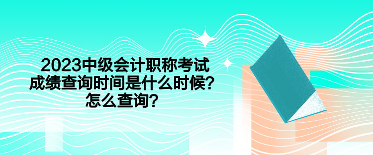 2023中級會計職稱考試成績查詢時間是什么時候？怎么查詢？