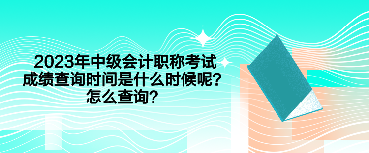 2023年中級會計職稱考試成績查詢時間是什么時候呢？怎么查詢？