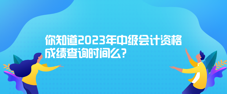 你知道2023年中級會計資格成績查詢時間么？