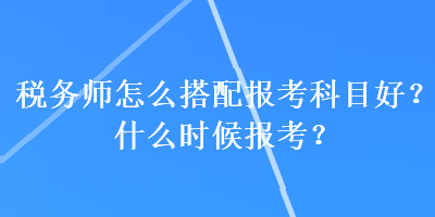 稅務師怎么搭配報考科目好？什么時候報考？