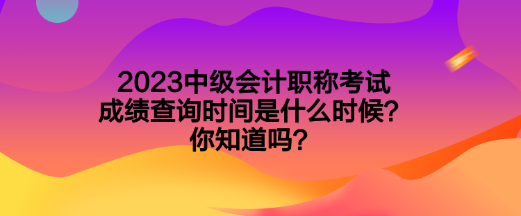 2023中級會計職稱考試成績查詢時間是什么時候？你知道嗎？