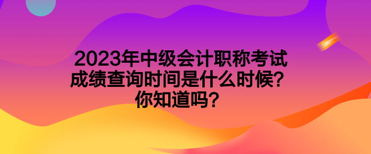 2023年中級會計職稱考試成績查詢時間是什么時候？你知道嗎？