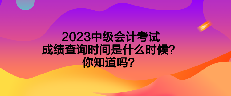 2023中級會計考試成績查詢時間是什么時候？你知道嗎？