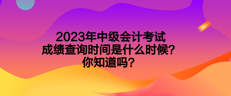 2023年中級(jí)會(huì)計(jì)考試成績(jī)查詢時(shí)間是什么時(shí)候？你知道嗎？