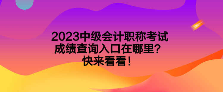 2023中級會計職稱考試成績查詢入口在哪里？快來看看！