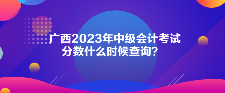 廣西2023年中級會計考試分數什么時候查詢？