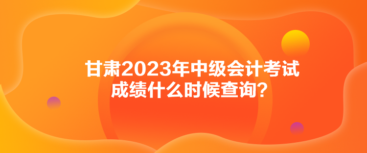甘肅2023年中級會計考試成績什么時候查詢？