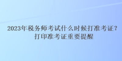 2023年稅務師考試什么時候打準考證？打印準考證重要提醒