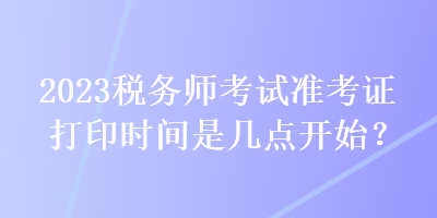 2023稅務(wù)師考試準(zhǔn)考證打印時間是幾點開始？