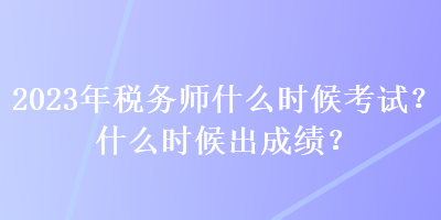 2023年稅務師什么時候考試？什么時候出成績？