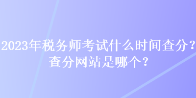 2023年稅務(wù)師考試什么時(shí)間查分？查分網(wǎng)站是哪個(gè)？