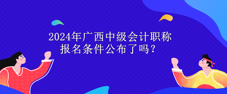 2024年廣西中級會計職稱報名條件公布了嗎？
