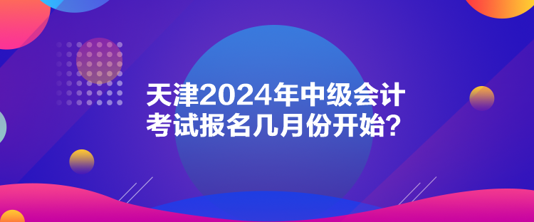 天津2024年中級會計考試報名幾月份開始？