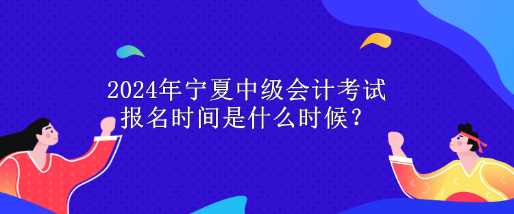2024年寧夏中級會計考試報名時間是什么時候？