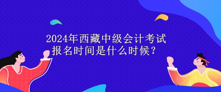 2024年西藏中級會計考試報名時間是什么時候？