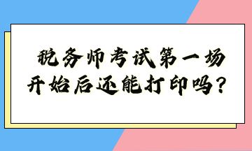 稅務師考試第一場開始后還能打印嗎？