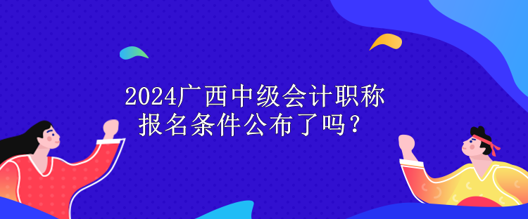 2024廣西中級會計職稱報名條件公布了嗎？