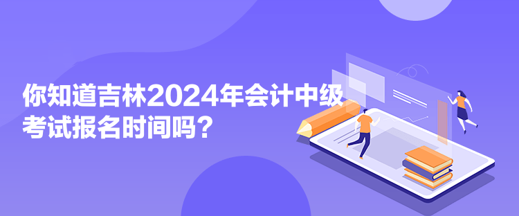 你知道吉林2024年會計中級考試報名時間嗎？