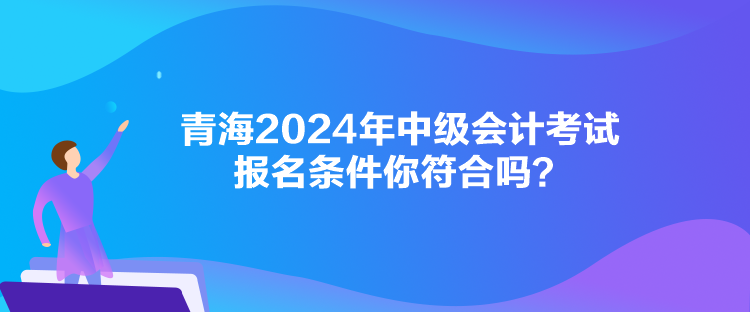 青海2024年中級會計考試報名條件你符合嗎？