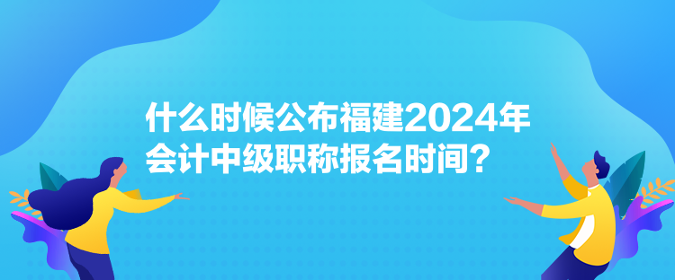 什么時候公布福建2024年會計中級職稱報名時間？