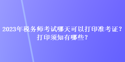 2023年稅務師考試哪天可以打印準考證？打印須知有哪些？