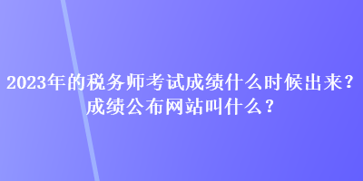 2023年的稅務(wù)師考試成績什么時候出來？成績公布網(wǎng)站叫什么？