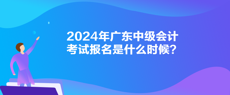2024年廣東中級會計考試報名是什么時候？