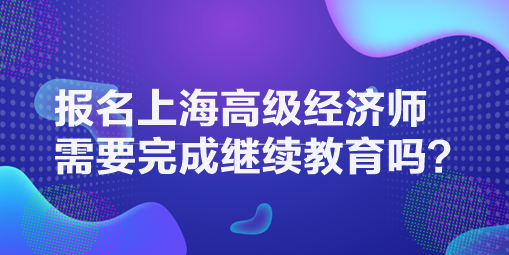 報名上海高級經濟師需要完成繼續教育嗎？