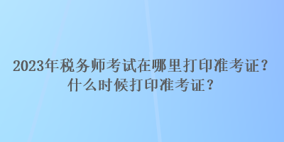2023年稅務師考試在哪里打印準考證？什么時候打印準考證？