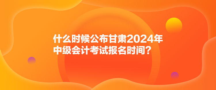 什么時候公布甘肅2024年中級會計考試報名時間？