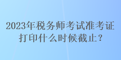 2023年稅務師考試準考證打印什么時候截止？
