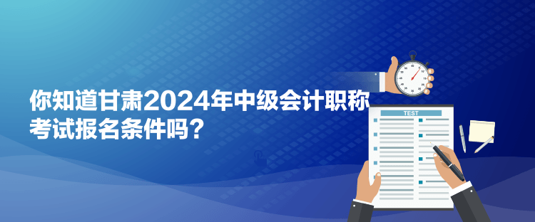 你知道甘肅2024年中級會計職稱考試報名條件嗎？