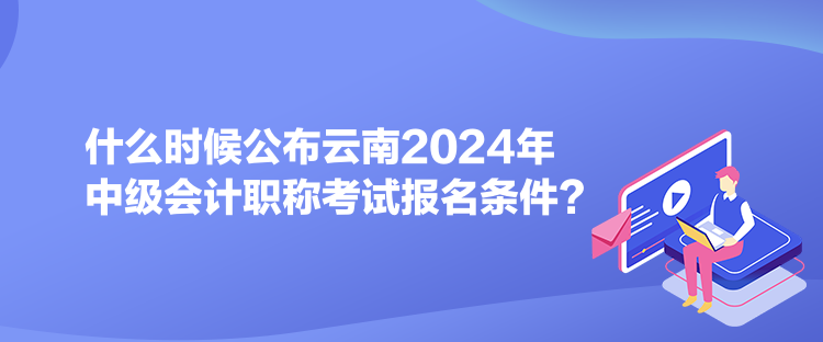 什么時(shí)候公布云南2024年中級(jí)會(huì)計(jì)職稱考試報(bào)名條件？