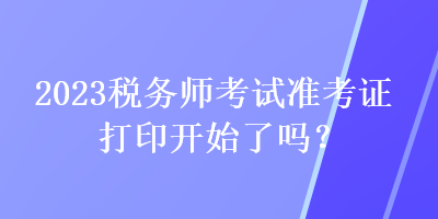 2023稅務(wù)師考試準(zhǔn)考證打印開(kāi)始了嗎？