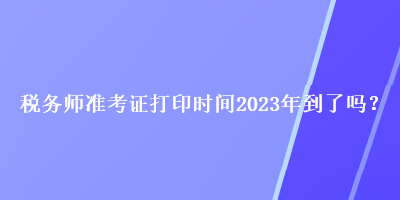 稅務師準考證打印時間2023年到了嗎？