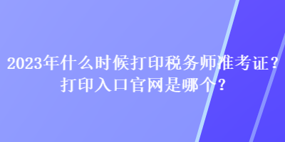 2023年什么時候打印稅務師準考證？打印入口官網(wǎng)是哪個？