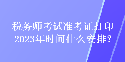 稅務師考試準考證打印2023年時間什么安排？