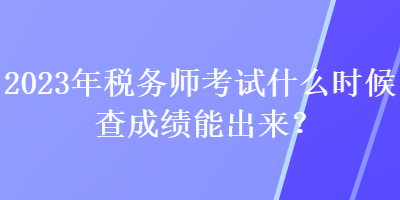 2023年稅務師考試什么時候查成績能出來？