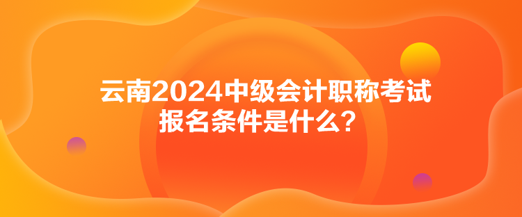 云南2024中級會計職稱考試報名條件是什么？