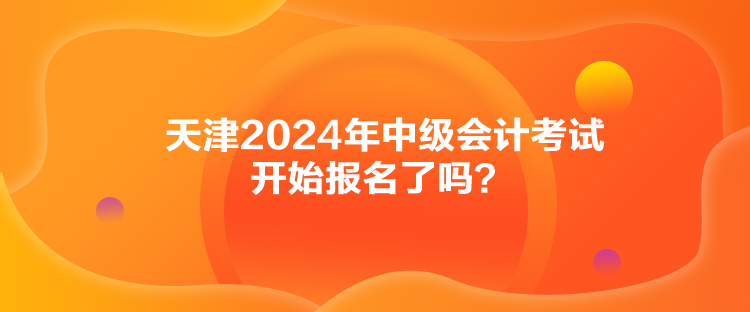 天津2024年中級會計考試開始報名了嗎？