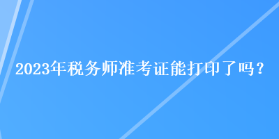 2023年稅務(wù)師準(zhǔn)考證能打印了嗎？