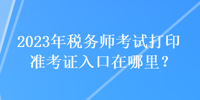 2023年稅務(wù)師考試打印準(zhǔn)考證入口在哪里？
