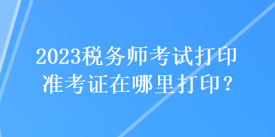 2023稅務(wù)師考試打印準(zhǔn)考證在哪里打印？