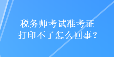 稅務師考試準考證打印不了怎么回事？