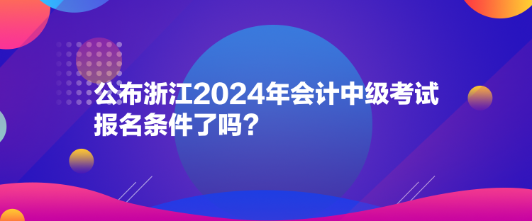 公布浙江2024年會計中級考試報名條件了嗎？