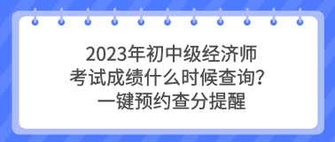 2023年初中級(jí)經(jīng)濟(jì)師考試成績(jī)什么時(shí)候查詢？一鍵預(yù)約查分提醒