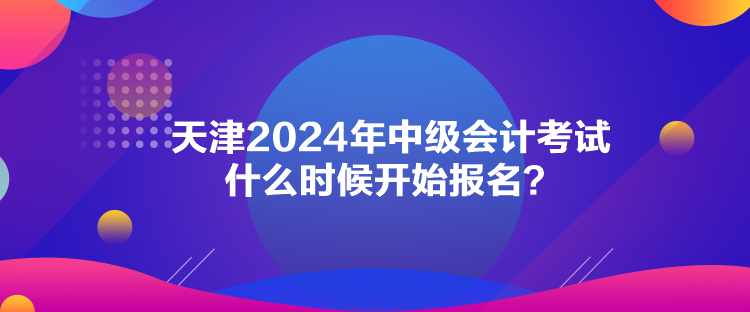 天津2024年中級會計考試什么時候開始報名？