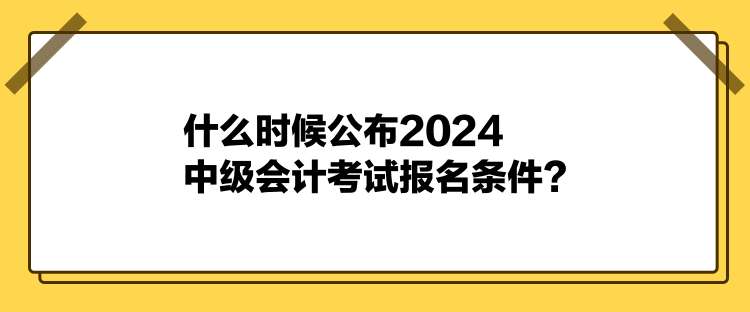 什么時候公布2024中級會計考試報名條件？