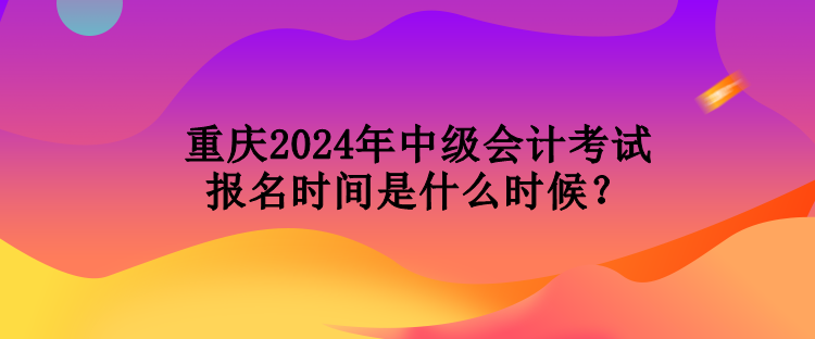 重慶2024年中級會計考試報名時間是什么時候？