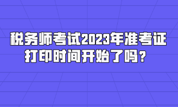 稅務(wù)師考試2023年準(zhǔn)考證打印時間開始了嗎？